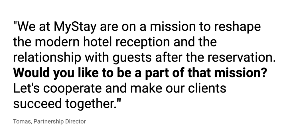 "We at MyStay are on a mission to reshape the modern hotel reception and the relationship with guests after the reservation.
Would you like to be a part of that mission? Let's cooperate and make our clients succeed together."